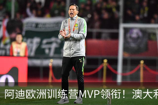 阿迪欧洲训练营MVP领衔！澳大利亚6月21日以年轻阵容对阵中国男篮